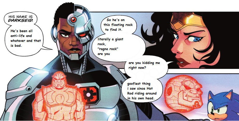 Cyborg and Wonder Woman bringing the IDW cast up to speed. Their speech bubbles have been edited. Cyborg keeps it as "He's been all anti-life and whatever and that is bad." Wonder Woman chimes in: "So he's on this floating rock to find it. Literally a giant rock, 'Ragna Rock' are you... are you kidding me right now? Goofiest thing I saw since Hot Rod riding around in his own head." Last panel has Sonic looking... skeptical.