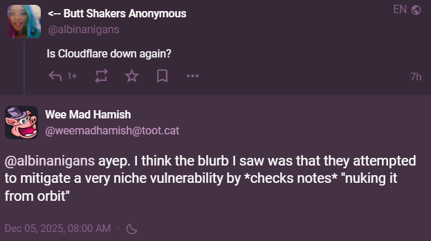 WeeMadHamish responding to my query about Cloudflare being down: "ayep. I think the blurb I saw was that they attempted to mitigate a very niche vulnerability by (checks notes) nuking it from orbit."