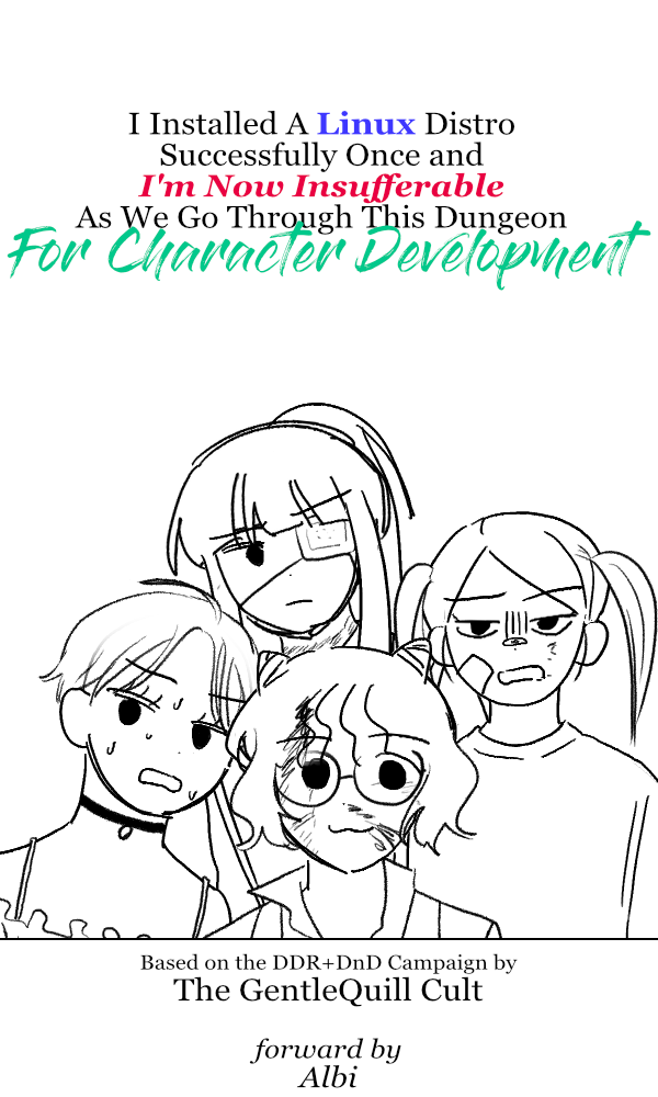 A mock book cover. Title: "I Installed A Linux Distro Successfully Once and I'm Now Insufferable as We Go Through This Dungeon for Character Development." There is also an illustration of a group of four people of ambigious gender in various degrees of banged up-- noteable the the person in the middle is smiling while everyone else also seems distressed. Below the illustration is more text: "Based on the DDR and DnD Campaign by The GentleQuill Cult. Forward by Albi."