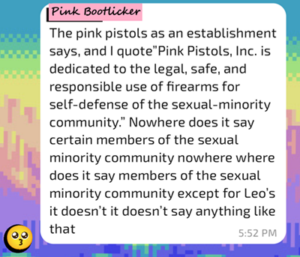 A message from "Pink Bootlicker" (I changed the name of the sender), also modified for clarity: "The Pink Pistols as an establishment says, and I quote, 'Pink Pistols INC. is dedicated to the legal, safe, and responsible use of firearms for self-defense of the sexual minority community' Nowhere does it say 'certain members of the sexual minority.' Where does it say 'members of the sexual minority community except for LEOs?' It doesn't. It doesn't say anything like that. 