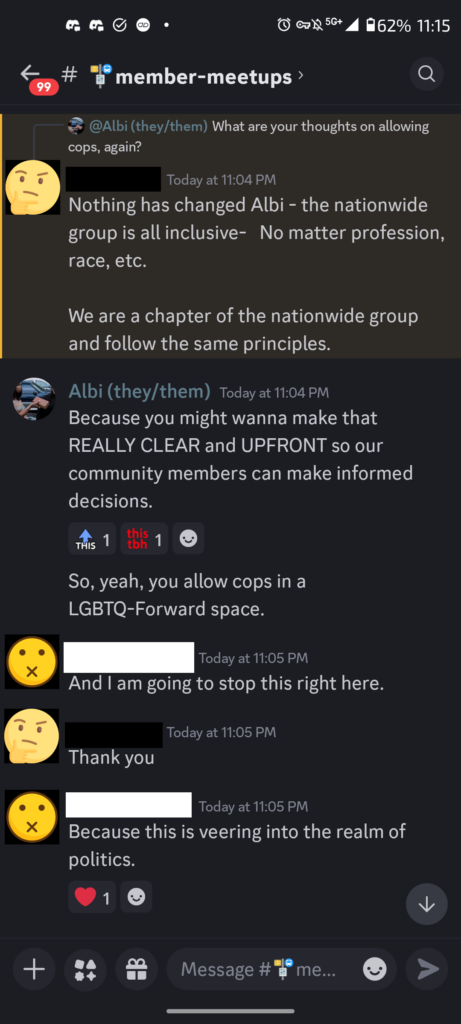 A Discord conversation.A Pink Pistol Organizer responds to my initial query: "What are your thoughts on allowing cops, again?". They say "Nothing has changed Albi-- the nationwide group is all inclusive-- No matter profession, race. etc. We are a chapter of the nationwide group and follow the same principles." I continue with "Because you might wanna make that REALLY CLEAR and UPFRONT so our community members can make informed decisions. So, yeah, you allow cops in a LGBTQ-Forward space." A moderator then closes the conversation. "And I am going to stop this right here. Because this is veering into the realm of politics." (To which The PP Organizer says, "Thank you.")